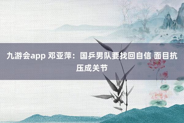 九游会app 邓亚萍：国乒男队要找回自信 面目抗压成关节