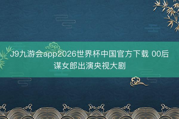 J9九游会app2026世界杯中国官方下载 00后谋女郎出演央视大剧