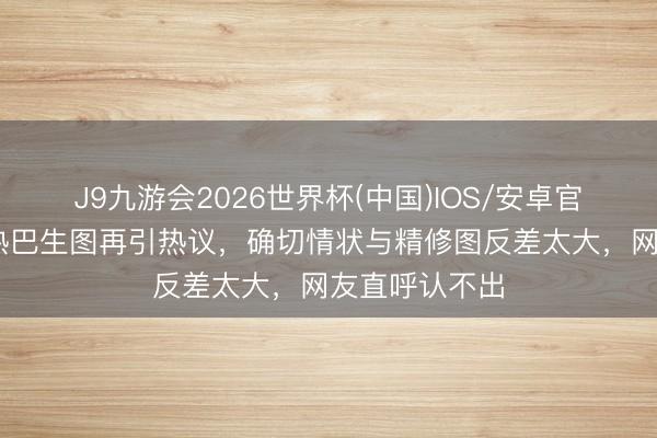 J9九游会2026世界杯(中国)IOS/安卓官方下载 迪丽热巴生图再引热议，确切情状与精修图反差太大，网友直呼认不出